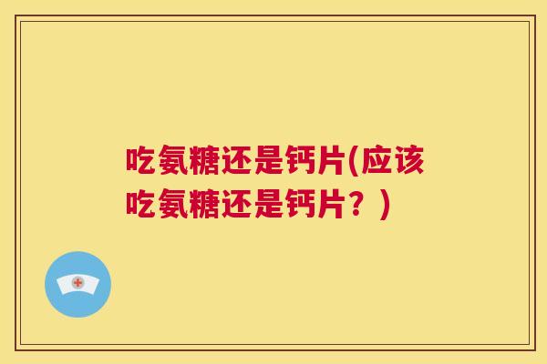 吃氨糖还是钙片(应该吃氨糖还是钙片？)