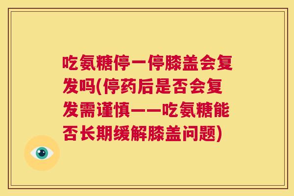 吃氨糖停一停膝盖会复发吗(停药后是否会复发需谨慎——吃氨糖能否长期缓解膝盖问题)