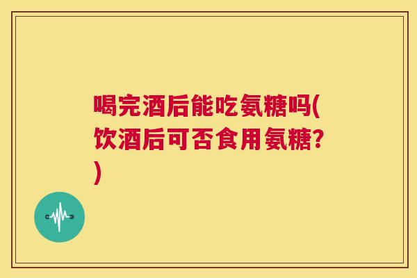 喝完酒后能吃氨糖吗(饮酒后可否食用氨糖？)