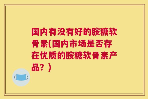 国内有没有好的胺糖软骨素(国内市场是否存在优质的胺糖软骨素产品？)