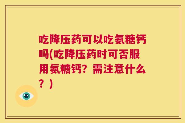 吃降压药可以吃氨糖钙吗(吃降压药时可否服用氨糖钙？需注意什么？)