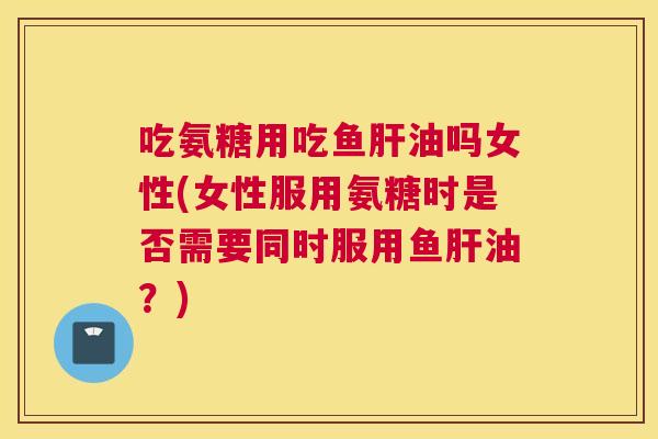 吃氨糖用吃鱼肝油吗女性(女性服用氨糖时是否需要同时服用鱼肝油？)