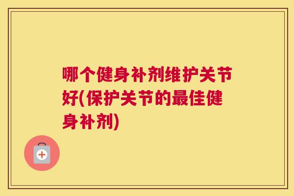 哪个健身补剂维护关节好(保护关节的最佳健身补剂)