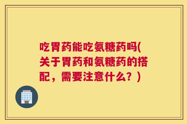 吃胃药能吃氨糖药吗(关于胃药和氨糖药的搭配，需要注意什么？)