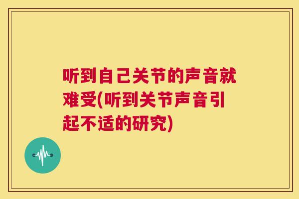 听到自己关节的声音就难受(听到关节声音引起不适的研究)