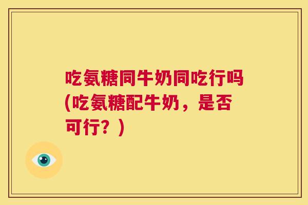 吃氨糖同牛奶同吃行吗(吃氨糖配牛奶，是否可行？)