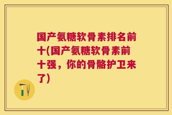 国产氨糖软骨素排名前十(国产氨糖软骨素前十强，你的骨骼护卫来了)