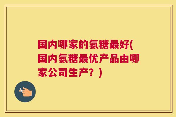 国内哪家的氨糖最好(国内氨糖最优产品由哪家公司生产？)
