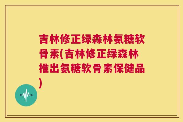 吉林修正绿森林氨糖软骨素(吉林修正绿森林推出氨糖软骨素保健品)
