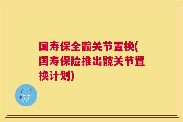 国寿保全髋关节置换(国寿保险推出髋关节置换计划)