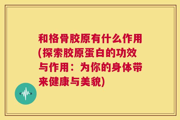 和格骨胶原有什么作用(探索胶原蛋白的功效与作用：为你的身体带来健康与美貌)