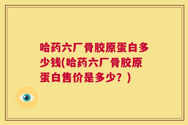 哈药六厂骨胶原蛋白多少钱(哈药六厂骨胶原蛋白售价是多少？)