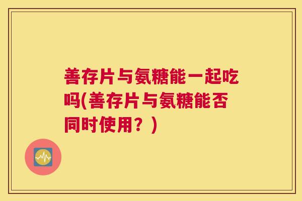 善存片与氨糖能一起吃吗(善存片与氨糖能否同时使用？)