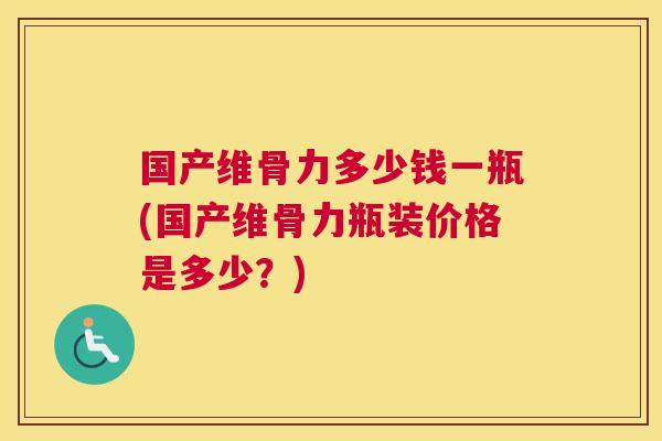 国产维骨力多少钱一瓶(国产维骨力瓶装价格是多少？)