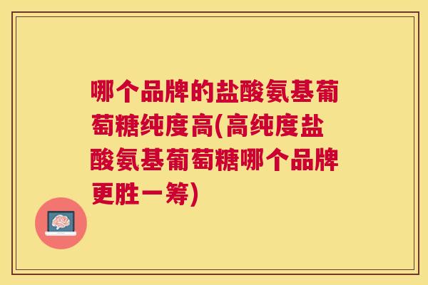 哪个品牌的盐酸氨基葡萄糖纯度高(高纯度盐酸氨基葡萄糖哪个品牌更胜一筹)