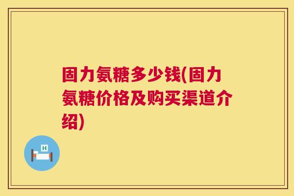 固力氨糖多少钱(固力氨糖价格及购买渠道介绍)