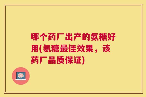 哪个药厂出产的氨糖好用(氨糖最佳效果，该药厂品质保证)