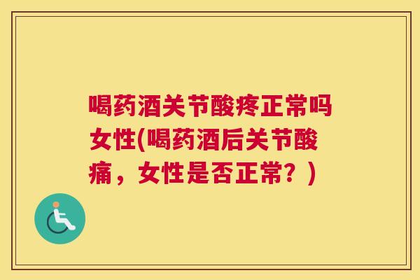 喝药酒关节酸疼正常吗女性(喝药酒后关节酸痛，女性是否正常？)