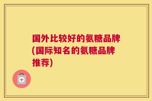 国外比较好的氨糖品牌(国际知名的氨糖品牌推荐)