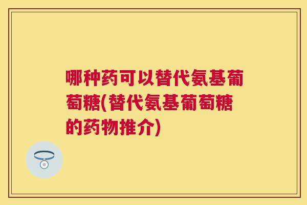 哪种药可以替代氨基葡萄糖(替代氨基葡萄糖的药物推介)