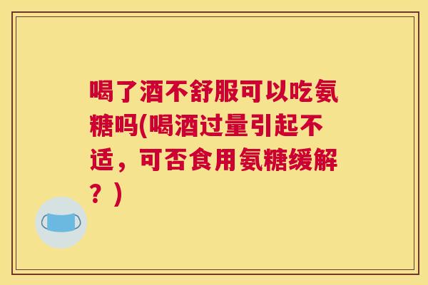 喝了酒不舒服可以吃氨糖吗(喝酒过量引起不适，可否食用氨糖缓解？)