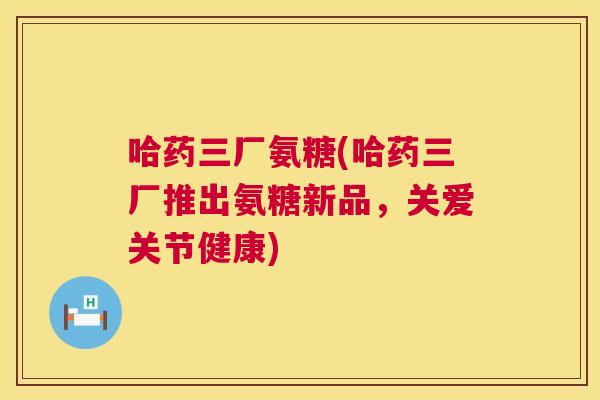 哈药三厂氨糖(哈药三厂推出氨糖新品，关爱关节健康)