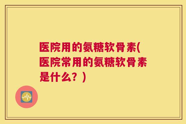 医院用的氨糖软骨素(医院常用的氨糖软骨素是什么？)