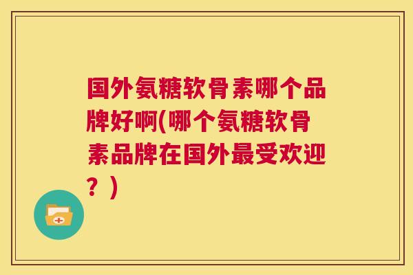 国外氨糖软骨素哪个品牌好啊(哪个氨糖软骨素品牌在国外最受欢迎？)