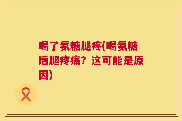 喝了氨糖腿疼(喝氨糖后腿疼痛？这可能是原因)