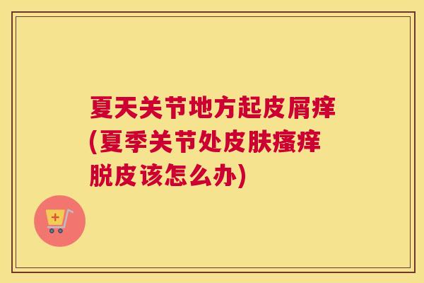 夏天关节地方起皮屑痒(夏季关节处皮肤瘙痒脱皮该怎么办)