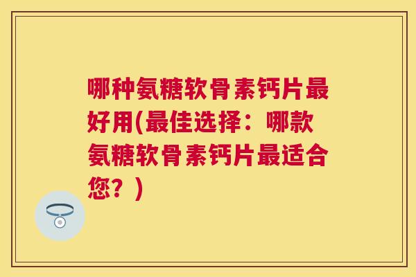 哪种氨糖软骨素钙片最好用(最佳选择：哪款氨糖软骨素钙片最适合您？)