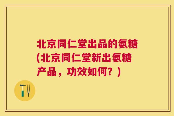 北京同仁堂出品的氨糖(北京同仁堂新出氨糖产品，功效如何？)