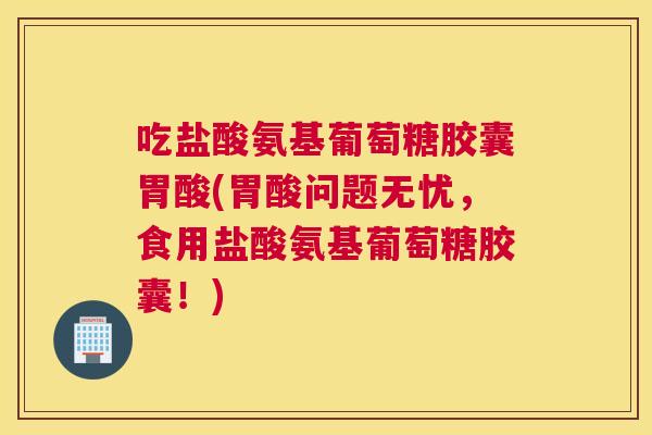 吃盐酸氨基葡萄糖胶囊胃酸(胃酸问题无忧，食用盐酸氨基葡萄糖胶囊！)