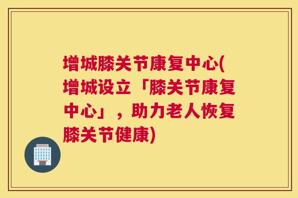 增城膝关节康复中心(增城设立「膝关节康复中心」，助力老人恢复膝关节健康)