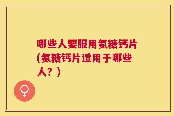 哪些人要服用氨糖钙片(氨糖钙片适用于哪些人？)