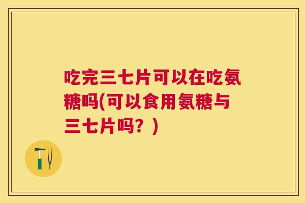吃完三七片可以在吃氨糖吗(可以食用氨糖与三七片吗？)