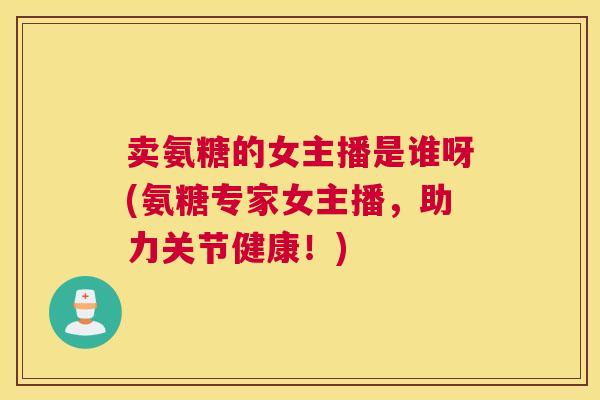 卖氨糖的女主播是谁呀(氨糖专家女主播，助力关节健康！)