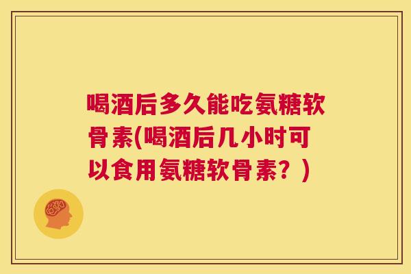 喝酒后多久能吃氨糖软骨素(喝酒后几小时可以食用氨糖软骨素？)