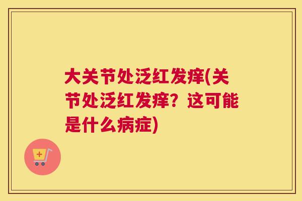 大关节处泛红发痒(关节处泛红发痒？这可能是什么病症)