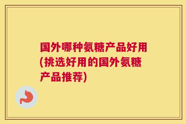 国外哪种氨糖产品好用(挑选好用的国外氨糖产品推荐)