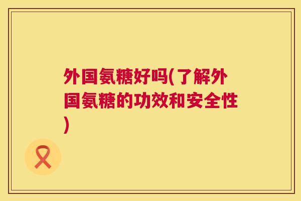 外国氨糖好吗(了解外国氨糖的功效和安全性)