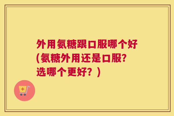 外用氨糖跟口服哪个好(氨糖外用还是口服？选哪个更好？)