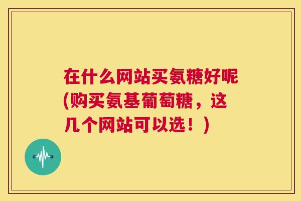 在什么网站买氨糖好呢(购买氨基葡萄糖，这几个网站可以选！)