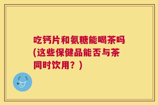 吃钙片和氨糖能喝茶吗(这些保健品能否与茶同时饮用？)