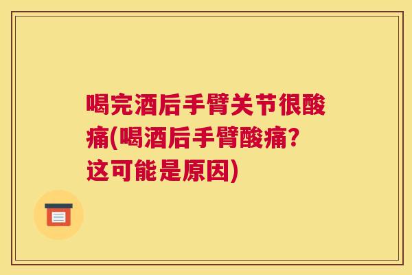 喝完酒后手臂关节很酸痛(喝酒后手臂酸痛？这可能是原因)