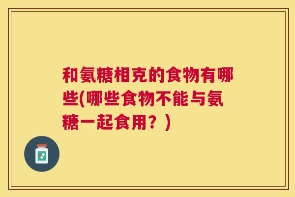 和氨糖相克的食物有哪些(哪些食物不能与氨糖一起食用？)