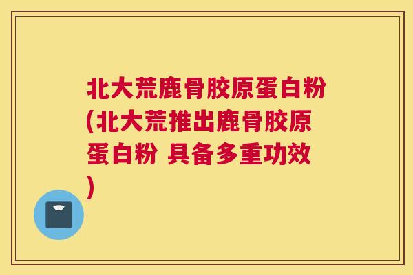 北大荒鹿骨胶原蛋白粉(北大荒推出鹿骨胶原蛋白粉 具备多重功效)