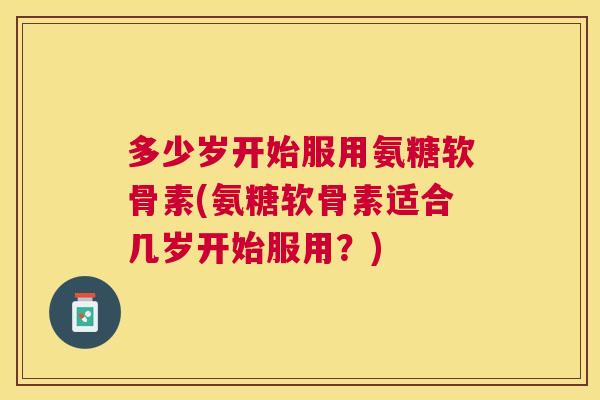 多少岁开始服用氨糖软骨素(氨糖软骨素适合几岁开始服用？)