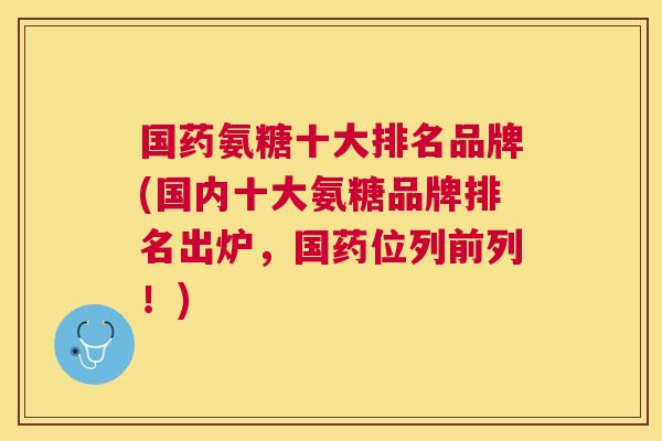 国药氨糖十大排名品牌(国内十大氨糖品牌排名出炉，国药位列前列！)