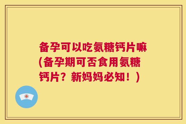备孕可以吃氨糖钙片嘛(备孕期可否食用氨糖钙片？新妈妈必知！)
